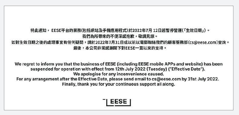 網購平台EESE昨日突然宣布基於商業考慮即日暫停營運，網頁作出公布如有任何處理事宜，需在7月31日或之前以電郵聯絡顧客服務部，未有交代用戶訂單或是商戶的處理方案。
